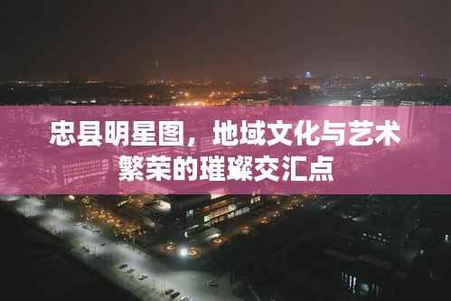 忠县明星图，地域文化与艺术繁荣的璀璨交汇点