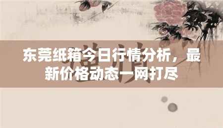 东莞纸箱今日行情分析,最新价格动态一网打尽