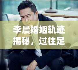 李晨婚姻轨迹揭秘,过往足迹与当前情感状态盘点